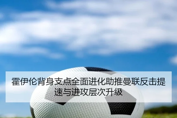 霍伊伦背身支点全面进化助推曼联反击提速与进攻层次升级