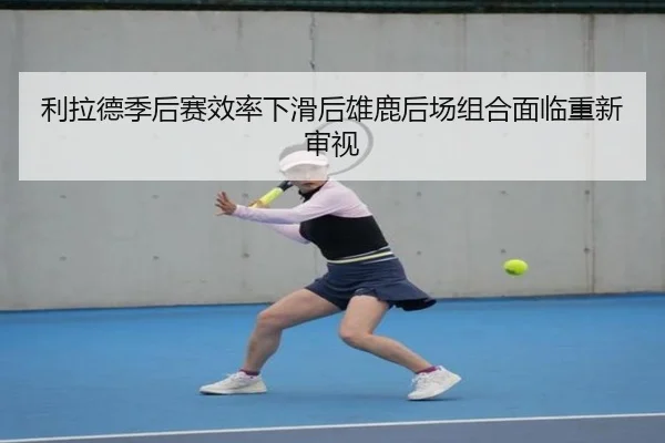 利拉德季后赛效率下滑后雄鹿后场组合面临重新审视